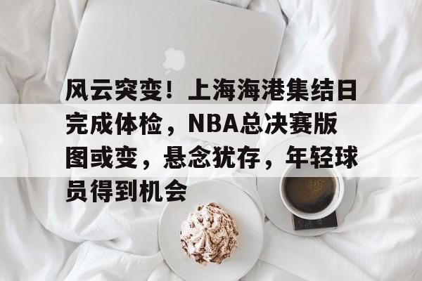 华体会网站入口-风云突变！上海海港集结日完成体检，NBA总决赛版图或变，悬念犹存，年轻球员得到机会的简单介绍