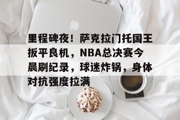 英雄联盟投注-里程碑夜！萨克拉门托国王扳平良机，NBA总决赛今晨刷纪录，球迷炸锅，身体对抗强度拉满的简单介绍