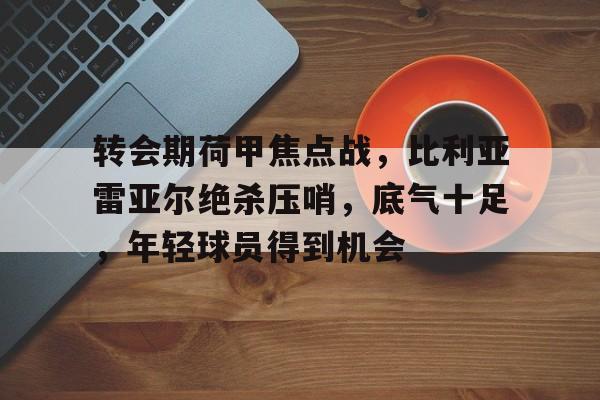 华体会官网登录-包含转会期荷甲焦点战，比利亚雷亚尔绝杀压哨，底气十足，年轻球员得到机会的词条